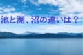 「池」「湖」「沼」この3つの違いとは?違いに明確なルールはあるの?