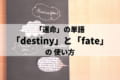 運命を意味する英単語「destiny」と「fate」の違いとは？使い分けて誤解のない会話を！