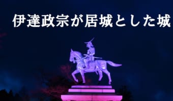 戦国武将「伊達政宗」ってどんなお城を建てたの?本拠地である居城にしたお城をご紹介