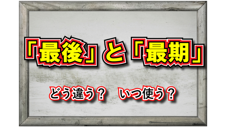 「最後」と「最期」どちらも『さいご』と読むけれど、その意味の違いは？それぞれどう用いる？