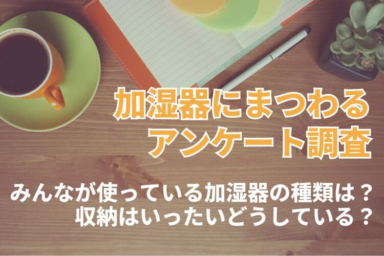乾燥が気になる冬。加湿器の導入も検討したくなるけれど・・。みんなが使っている加湿器の種類や収納問題についてアンケート！【2023年アンケート調査】